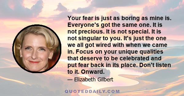 Your fear is just as boring as mine is. Everyone's got the same one. It is not precious. It is not special. It is not singular to you. It's just the one we all got wired with when we came in. Focus on your unique