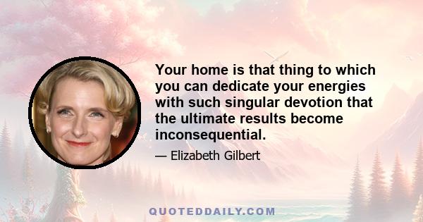 Your home is that thing to which you can dedicate your energies with such singular devotion that the ultimate results become inconsequential.