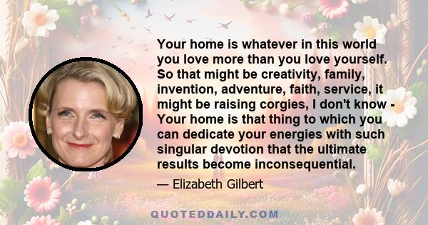 Your home is whatever in this world you love more than you love yourself. So that might be creativity, family, invention, adventure, faith, service, it might be raising corgies, I don't know - Your home is that thing to 