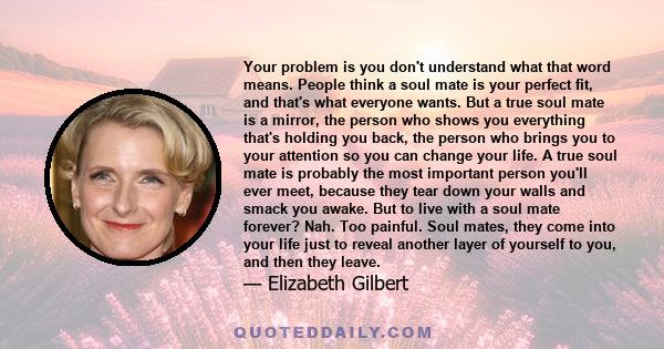 Your problem is you don't understand what that word means. People think a soul mate is your perfect fit, and that's what everyone wants. But a true soul mate is a mirror, the person who shows you everything that's