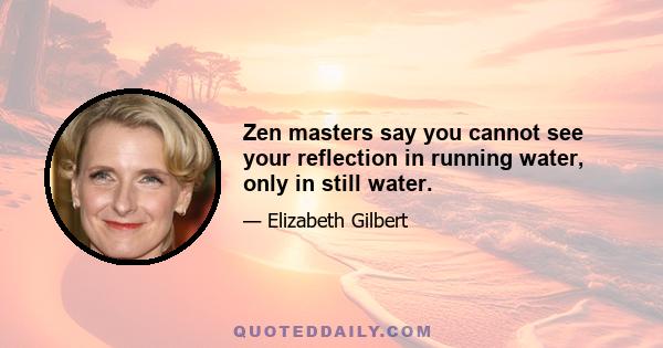 Zen masters say you cannot see your reflection in running water, only in still water.