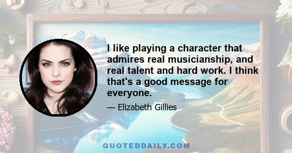 I like playing a character that admires real musicianship, and real talent and hard work. I think that's a good message for everyone.