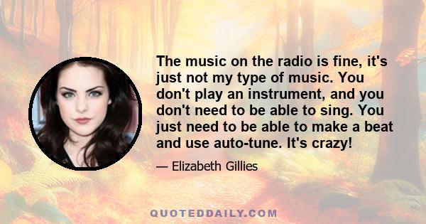 The music on the radio is fine, it's just not my type of music. You don't play an instrument, and you don't need to be able to sing. You just need to be able to make a beat and use auto-tune. It's crazy!