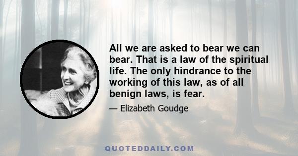 All we are asked to bear we can bear. That is a law of the spiritual life. The only hindrance to the working of this law, as of all benign laws, is fear.