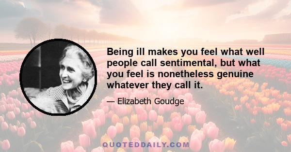 Being ill makes you feel what well people call sentimental, but what you feel is nonetheless genuine whatever they call it.