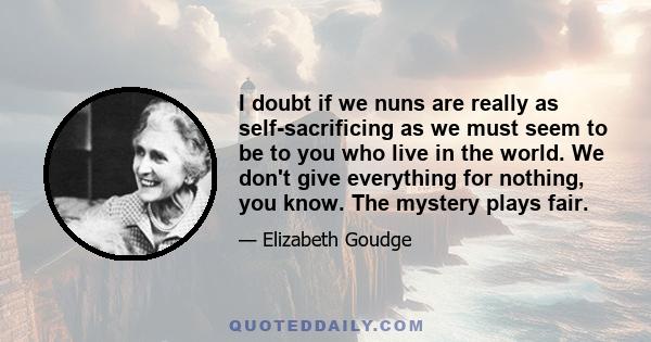 I doubt if we nuns are really as self-sacrificing as we must seem to be to you who live in the world. We don't give everything for nothing, you know. The mystery plays fair.