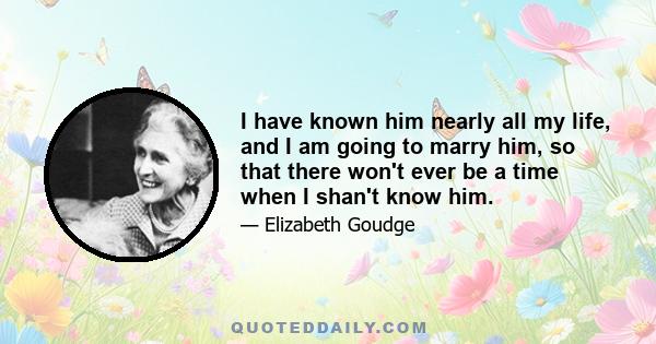 I have known him nearly all my life, and I am going to marry him, so that there won't ever be a time when I shan't know him.