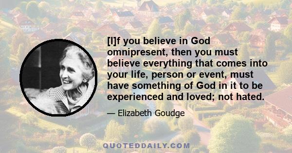 [I]f you believe in God omnipresent, then you must believe everything that comes into your life, person or event, must have something of God in it to be experienced and loved; not hated.