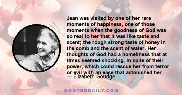 Jean was visited by one of her rare moments of happiness, one of those moments when the goodness of God was so real to her that it was like taste and scent; the rough strong taste of honey in the comb and the scent of