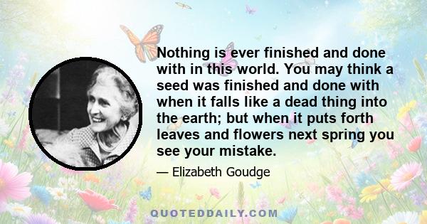 Nothing is ever finished and done with in this world. You may think a seed was finished and done with when it falls like a dead thing into the earth; but when it puts forth leaves and flowers next spring you see your