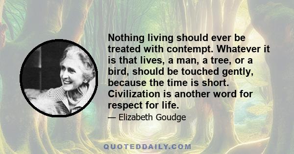 Nothing living should ever be treated with contempt. Whatever it is that lives, a man, a tree, or a bird, should be touched gently, because the time is short. Civilization is another word for respect for life.