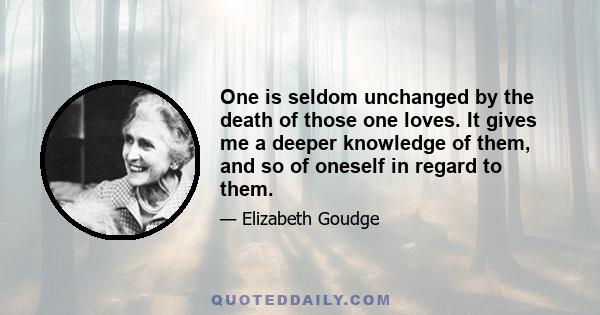 One is seldom unchanged by the death of those one loves. It gives me a deeper knowledge of them, and so of oneself in regard to them.