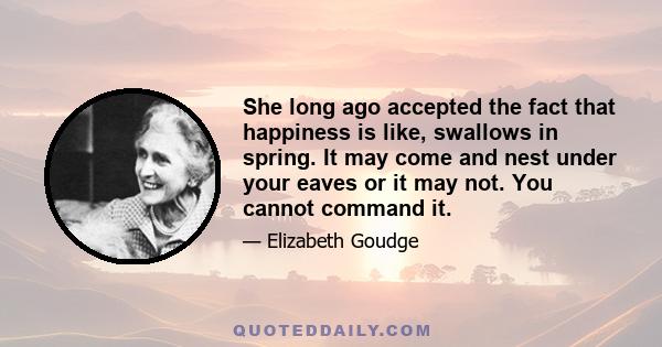 She long ago accepted the fact that happiness is like, swallows in spring. It may come and nest under your eaves or it may not. You cannot command it.