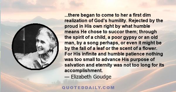 ...there began to come to her a first dim realization of God's humility. Rejected by the proud in His own right by what humble means He chose to succor them; through the spirit of a child, a poor gypsy or an old man, by 