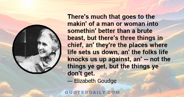 There's much that goes to the makin' of a man or woman into somethin' better than a brute beast, but there's three things in chief, an' they're the places where life sets us down, an' the folks life knocks us up