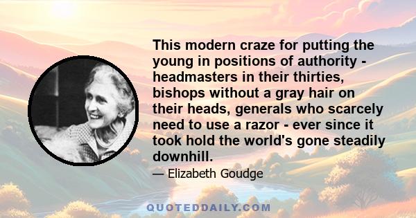 This modern craze for putting the young in positions of authority - headmasters in their thirties, bishops without a gray hair on their heads, generals who scarcely need to use a razor - ever since it took hold the