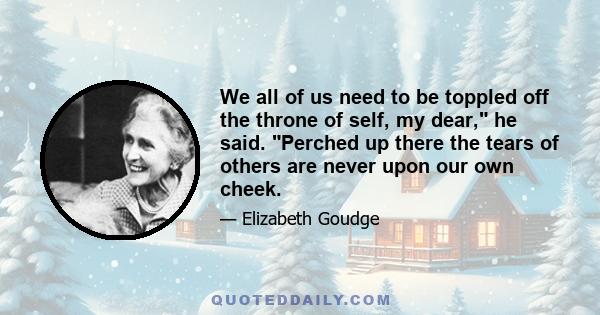 We all of us need to be toppled off the throne of self, my dear, he said. Perched up there the tears of others are never upon our own cheek.