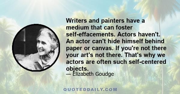 Writers and painters have a medium that can foster self-effacements. Actors haven't. An actor can't hide himself behind paper or canvas. If you're not there your art's not there. That's why we actors are often such