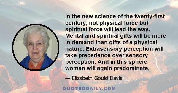 In the new science of the twenty-first century, not physical force but spiritual force will lead the way. Mental and spiritual gifts will be more in demand than gifts of a physical nature. Extrasensory perception will