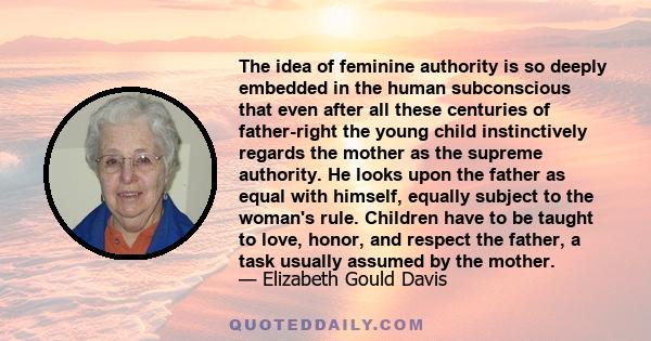 The idea of feminine authority is so deeply embedded in the human subconscious that even after all these centuries of father-right the young child instinctively regards the mother as the supreme authority. He looks upon 