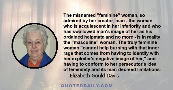 The misnamed feminine woman, so admired by her creator, man - the woman who is acquiescent in her inferiority and who has swallowed man's image of her as his ordained helpmate and no more - is in reality the masculine