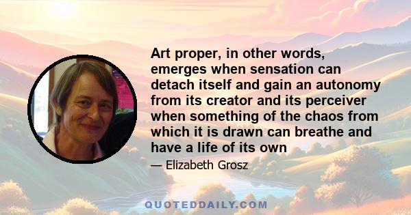 Art proper, in other words, emerges when sensation can detach itself and gain an autonomy from its creator and its perceiver when something of the chaos from which it is drawn can breathe and have a life of its own