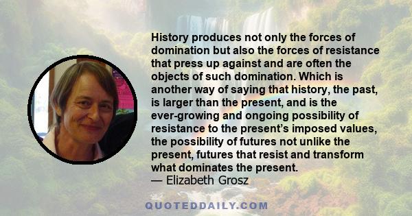 History produces not only the forces of domination but also the forces of resistance that press up against and are often the objects of such domination. Which is another way of saying that history, the past, is larger