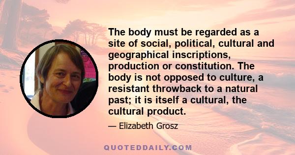 The body must be regarded as a site of social, political, cultural and geographical inscriptions, production or constitution. The body is not opposed to culture, a resistant throwback to a natural past; it is itself a