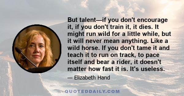 But talent—if you don't encourage it, if you don't train it, it dies. It might run wild for a little while, but it will never mean anything. Like a wild horse. If you don't tame it and teach it to run on track, to pace