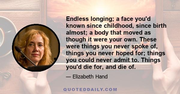 Endless longing; a face you'd known since childhood, since birth almost; a body that moved as though it were your own. These were things you never spoke of, things you never hoped for; things you could never admit to.