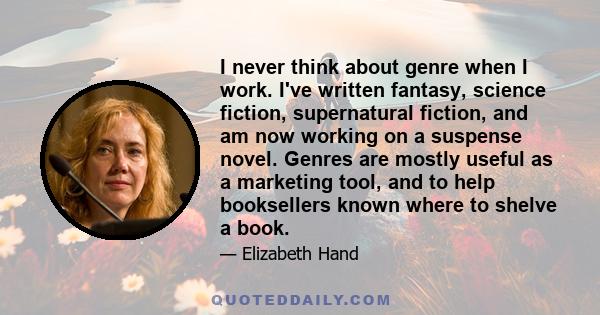 I never think about genre when I work. I've written fantasy, science fiction, supernatural fiction, and am now working on a suspense novel. Genres are mostly useful as a marketing tool, and to help booksellers known