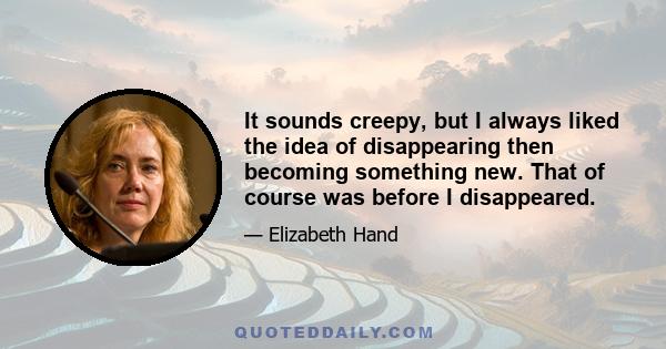 It sounds creepy, but I always liked the idea of disappearing then becoming something new. That of course was before I disappeared.