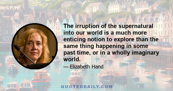 The irruption of the supernatural into our world is a much more enticing notion to explore than the same thing happening in some past time, or in a wholly imaginary world.