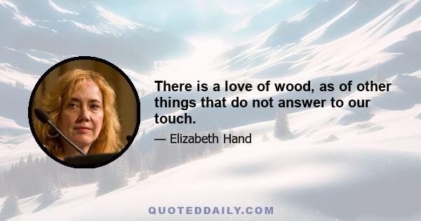 There is a love of wood, as of other things that do not answer to our touch.