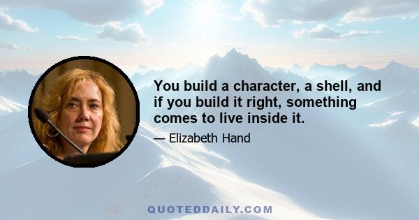 You build a character, a shell, and if you build it right, something comes to live inside it.