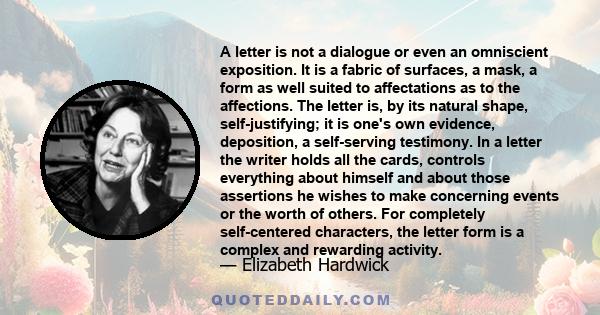 A letter is not a dialogue or even an omniscient exposition. It is a fabric of surfaces, a mask, a form as well suited to affectations as to the affections. The letter is, by its natural shape, self-justifying; it is