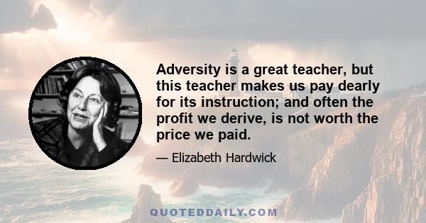 Adversity is a great teacher, but this teacher makes us pay dearly for its instruction; and often the profit we derive, is not worth the price we paid.