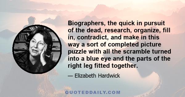 Biographers, the quick in pursuit of the dead, research, organize, fill in, contradict, and make in this way a sort of completed picture puzzle with all the scramble turned into a blue eye and the parts of the right leg 