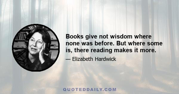 Books give not wisdom where none was before. But where some is, there reading makes it more.