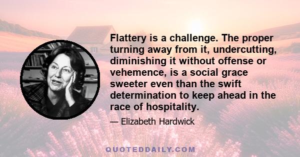 Flattery is a challenge. The proper turning away from it, undercutting, diminishing it without offense or vehemence, is a social grace sweeter even than the swift determination to keep ahead in the race of hospitality.