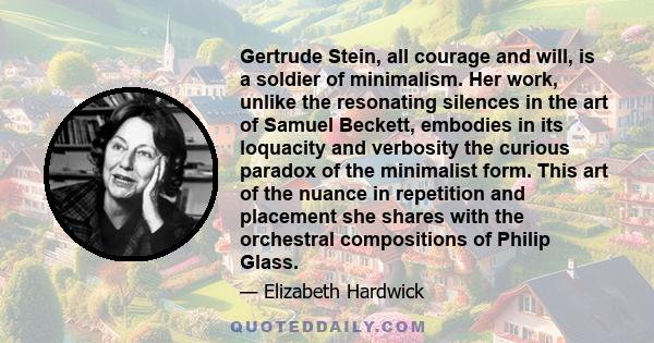 Gertrude Stein, all courage and will, is a soldier of minimalism. Her work, unlike the resonating silences in the art of Samuel Beckett, embodies in its loquacity and verbosity the curious paradox of the minimalist