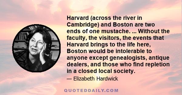 Harvard (across the river in Cambridge) and Boston are two ends of one mustache. ... Without the faculty, the visitors, the events that Harvard brings to the life here, Boston would be intolerable to anyone except