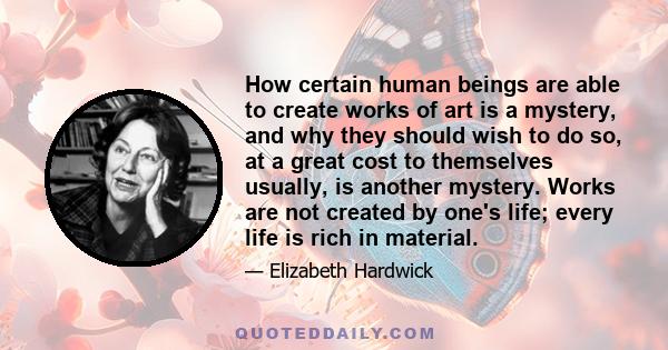 How certain human beings are able to create works of art is a mystery, and why they should wish to do so, at a great cost to themselves usually, is another mystery. Works are not created by one's life; every life is