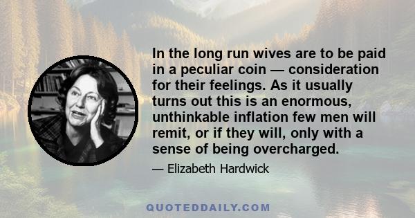 In the long run wives are to be paid in a peculiar coin — consideration for their feelings. As it usually turns out this is an enormous, unthinkable inflation few men will remit, or if they will, only with a sense of