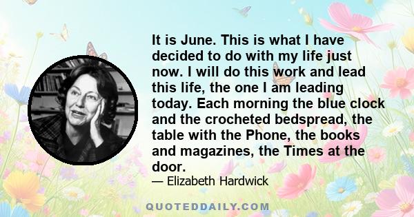 It is June. This is what I have decided to do with my life just now. I will do this work and lead this life, the one I am leading today. Each morning the blue clock and the crocheted bedspread, the table with the Phone, 