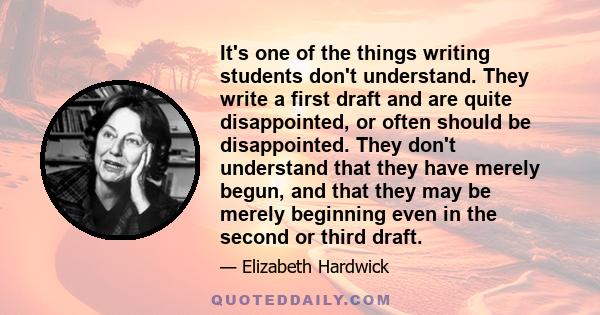 It's one of the things writing students don't understand. They write a first draft and are quite disappointed, or often should be disappointed. They don't understand that they have merely begun, and that they may be