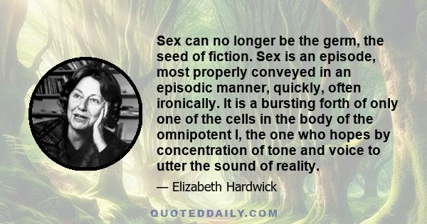 Sex can no longer be the germ, the seed of fiction. Sex is an episode, most properly conveyed in an episodic manner, quickly, often ironically. It is a bursting forth of only one of the cells in the body of the