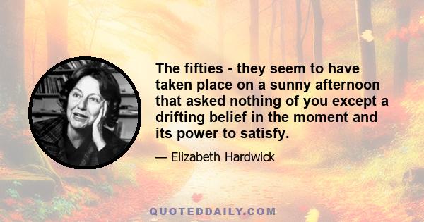 The fifties - they seem to have taken place on a sunny afternoon that asked nothing of you except a drifting belief in the moment and its power to satisfy.