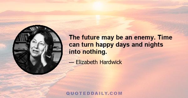 The future may be an enemy. Time can turn happy days and nights into nothing.