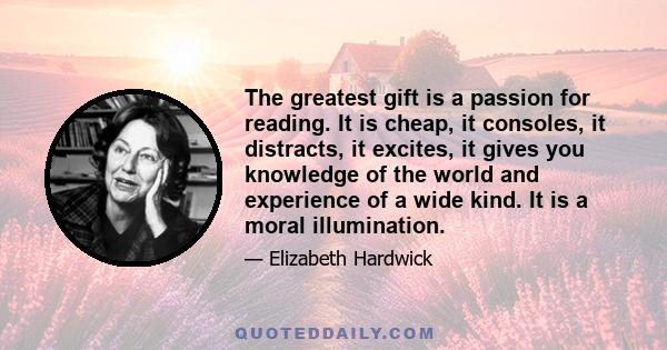 The greatest gift is a passion for reading. It is cheap, it consoles, it distracts, it excites, it gives you knowledge of the world and experience of a wide kind. It is a moral illumination.